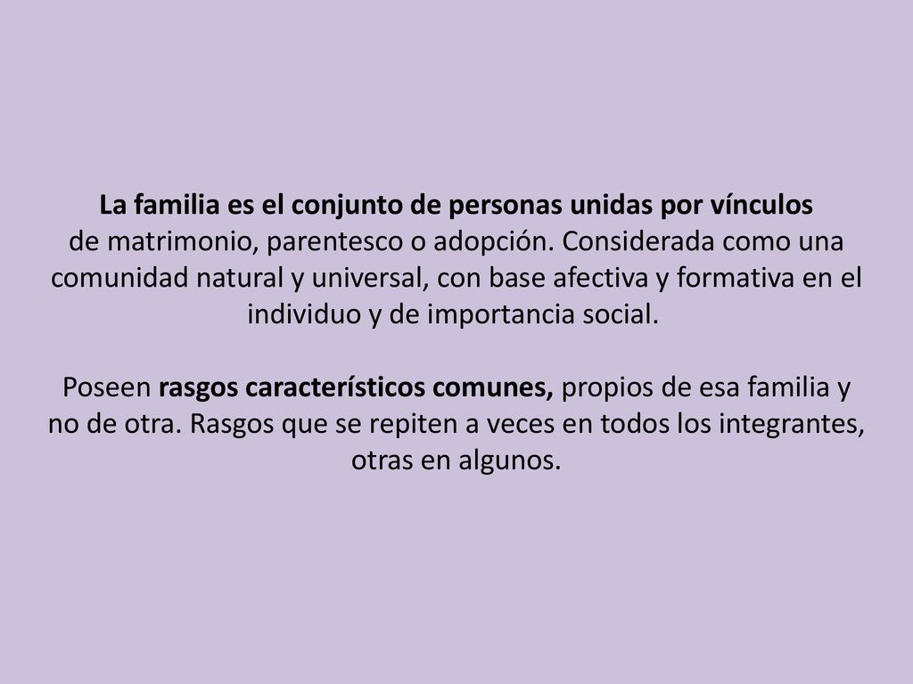 La familia es el conjunto de personas unidas por vínculos de matrimonio, parentesco o adopción. Considerada como una comunidad natural y universal, con base afectiva y formativa en el individuo y de importancia social.