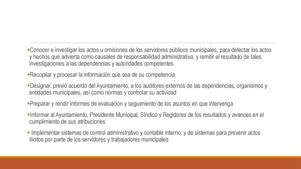 Conocer e investigar los actos u omisiones de los servidores públicos municipales, para detectar los actos y hechos que advierta como causales de responsabilidad administrativa, y remitir el resultado de tales investigaciones a las dependencias y autoridades competentes