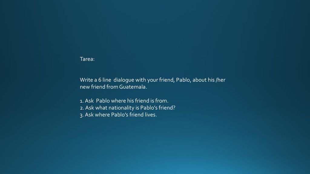 Tarea: Write a 6 line dialogue with your friend, Pablo, about his /her new friend from Guatemala. 1. Ask Pablo where his friend is from.
