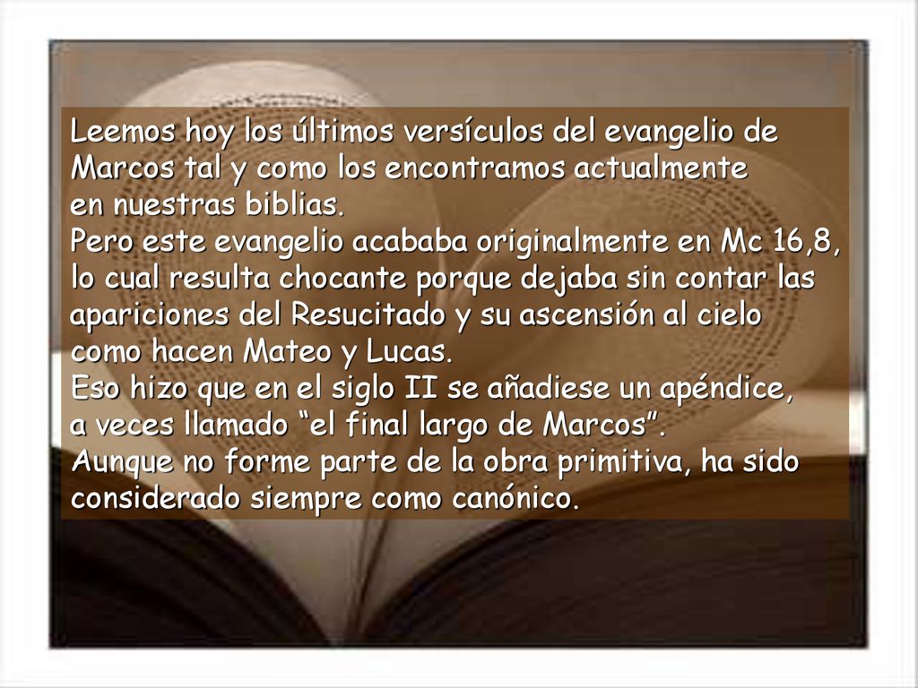 Leemos hoy los últimos versículos del evangelio de Marcos tal y como los encontramos actualmente en nuestras biblias. Pero este evangelio acababa originalmente en Mc 16,8, lo cual resulta chocante porque dejaba sin contar las apariciones del Resucitado y su ascensión al cielo como hacen Mateo y Lucas. Eso hizo que en el siglo II se añadiese un apéndice, a veces llamado el final largo de Marcos .