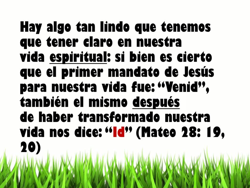 Hay algo tan lindo que tenemos que tener claro en nuestra vida espiritual: si bien es cierto que el primer mandato de Jesús para nuestra vida fue: Venid , también el mismo después de haber transformado nuestra vida nos dice: Id (Mateo 28: 19, 20)