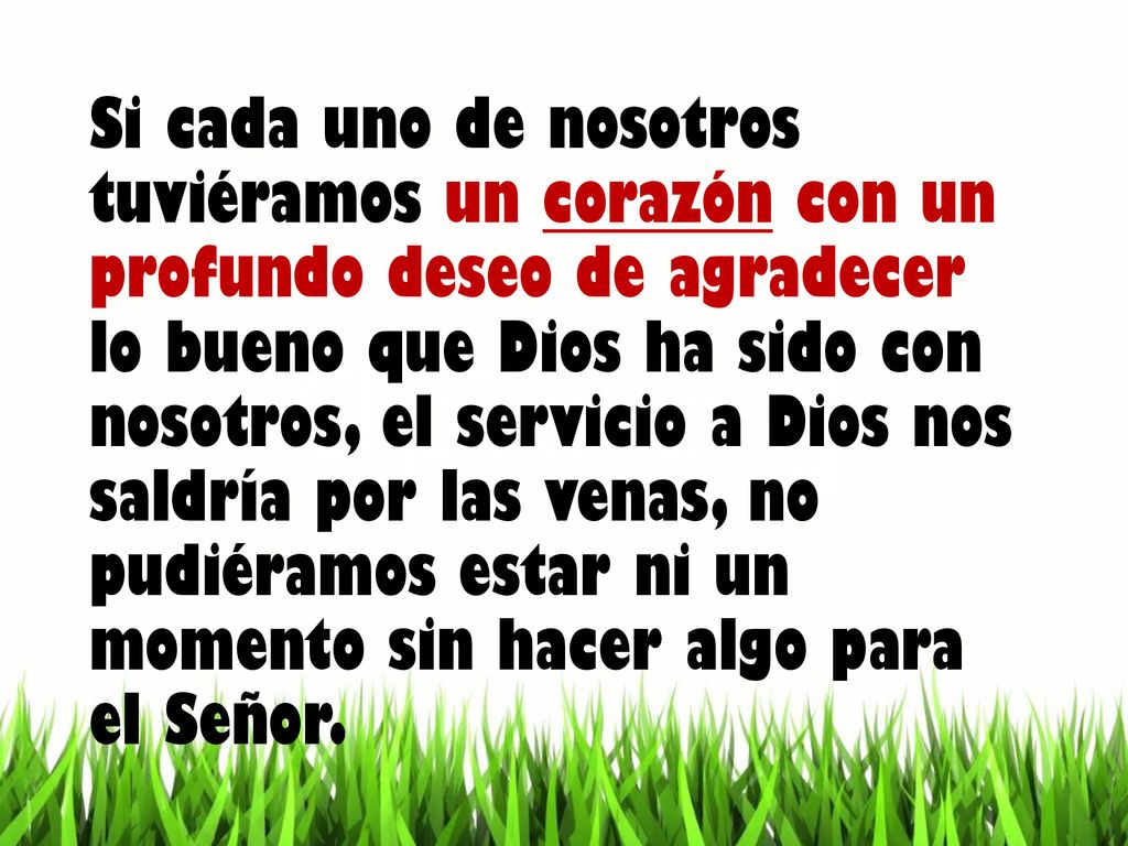 Si cada uno de nosotros tuviéramos un corazón con un profundo deseo de agradecer lo bueno que Dios ha sido con nosotros, el servicio a Dios nos saldría por las venas, no pudiéramos estar ni un momento sin hacer algo para el Señor.