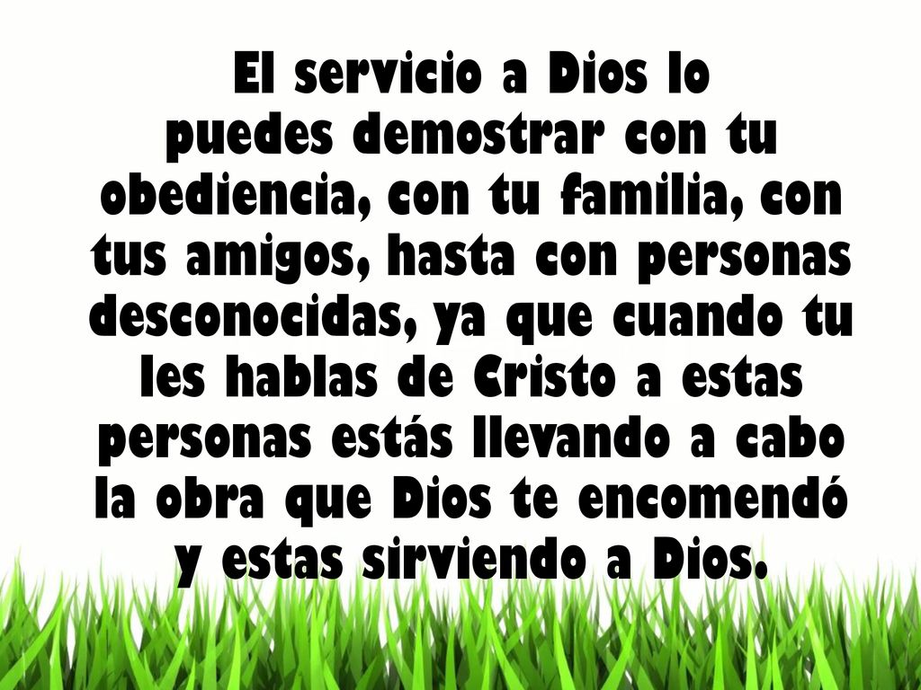 El servicio a Dios lo puedes demostrar con tu obediencia, con tu familia, con tus amigos, hasta con personas desconocidas, ya que cuando tu les hablas de Cristo a estas personas estás llevando a cabo la obra que Dios te encomendó y estas sirviendo a Dios.