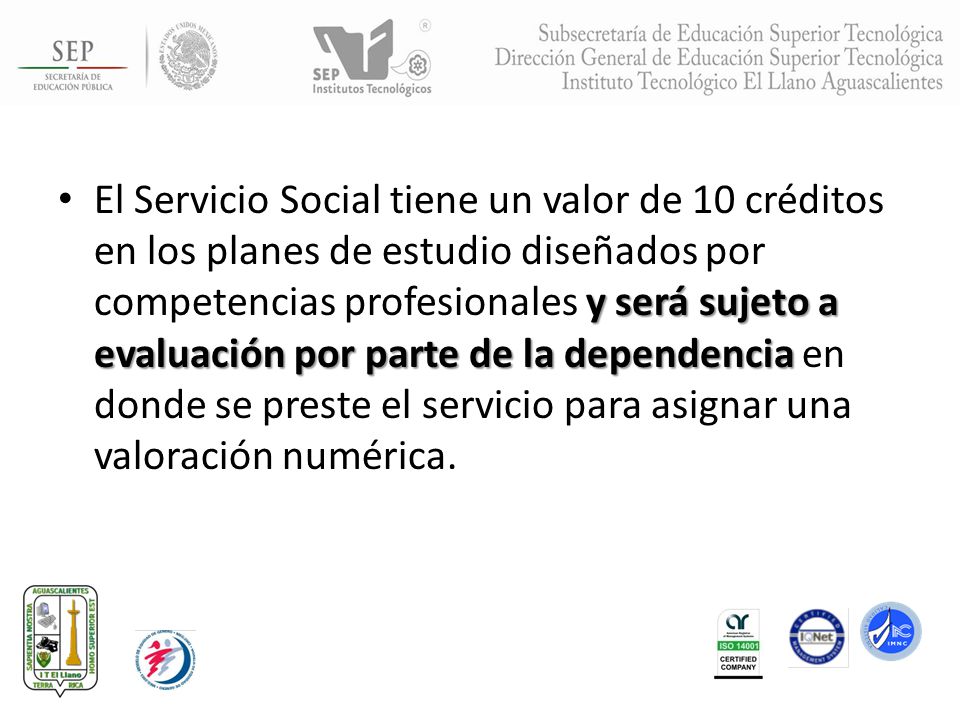 El Servicio Social tiene un valor de 10 créditos en los planes de estudio diseñados por competencias profesionales y será sujeto a evaluación por parte de la dependencia en donde se preste el servicio para asignar una valoración numérica.