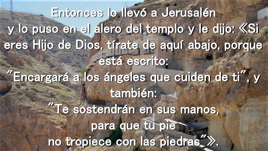 Entonces lo llevó a Jerusalén y lo puso en el alero del templo y le dijo: «Si eres Hijo de Dios, tírate de aquí abajo, porque está escrito: Encargará a los ángeles que cuiden de ti , y también: Te sostendrán en sus manos, para que tu pie no tropiece con las piedras ».