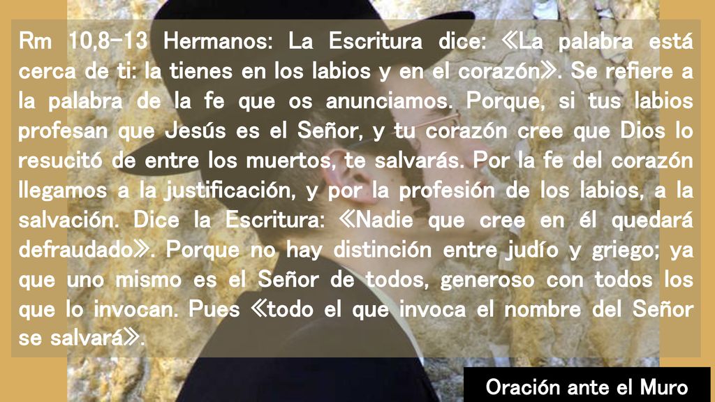 Rm 10,8-13 Hermanos: La Escritura dice: «La palabra está cerca de ti: la tienes en los labios y en el corazón». Se refiere a la palabra de la fe que os anunciamos. Porque, si tus labios profesan que Jesús es el Señor, y tu corazón cree que Dios lo resucitó de entre los muertos, te salvarás. Por la fe del corazón llegamos a la justificación, y por la profesión de los labios, a la salvación. Dice la Escritura: «Nadie que cree en él quedará defraudado». Porque no hay distinción entre judío y griego; ya que uno mismo es el Señor de todos, generoso con todos los que lo invocan. Pues «todo el que invoca el nombre del Señor se salvará».