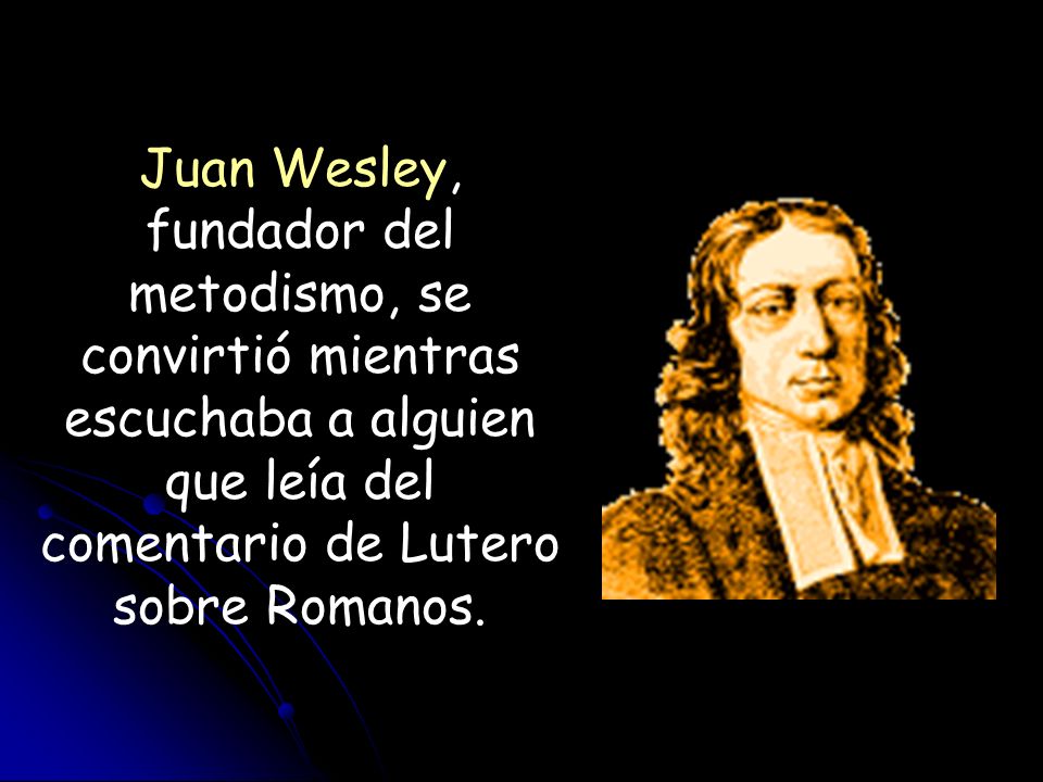 Juan Wesley, fundador del metodismo, se convirtió mientras escuchaba a alguien que leía del comentario de Lutero sobre Romanos.