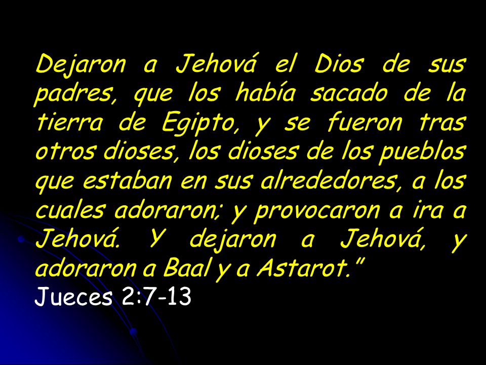 Dejaron a Jehová el Dios de sus padres, que los había sacado de la tierra de Egipto, y se fueron tras otros dioses, los dioses de los pueblos que estaban en sus alrededores, a los cuales adoraron; y provocaron a ira a Jehová. Y dejaron a Jehová, y adoraron a Baal y a Astarot.