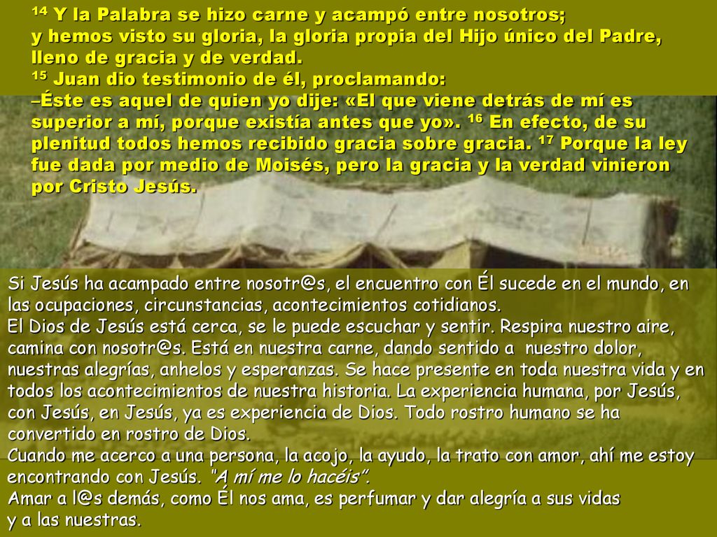 14 Y la Palabra se hizo carne y acampó entre nosotros; y hemos visto su gloria, la gloria propia del Hijo único del Padre, lleno de gracia y de verdad. 15 Juan dio testimonio de él, proclamando: –Éste es aquel de quien yo dije: «El que viene detrás de mí es superior a mí, porque existía antes que yo». 16 En efecto, de su plenitud todos hemos recibido gracia sobre gracia. 17 Porque la ley fue dada por medio de Moisés, pero la gracia y la verdad vinieron por Cristo Jesús.