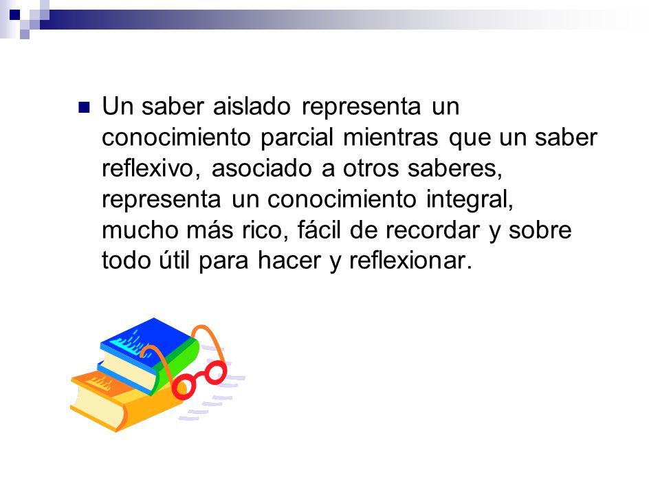 Un saber aislado representa un conocimiento parcial mientras que un saber reflexivo, asociado a otros saberes, representa un conocimiento integral, mucho más rico, fácil de recordar y sobre todo útil para hacer y reflexionar.