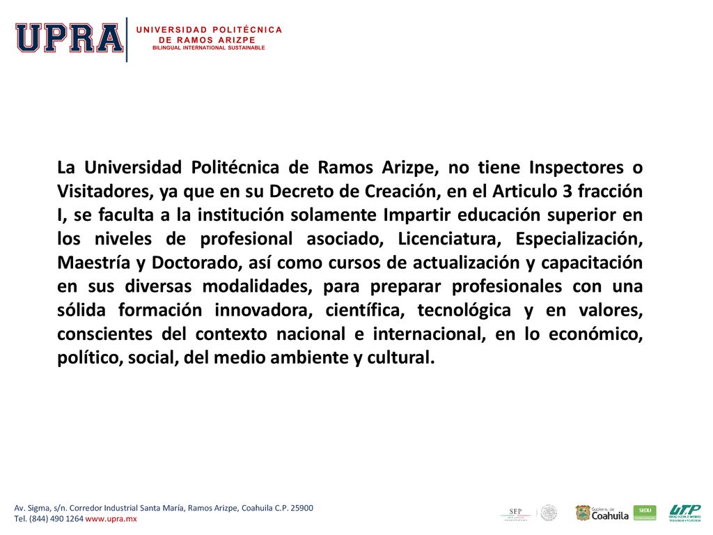 La Universidad Politécnica de Ramos Arizpe, no tiene Inspectores o Visitadores, ya que en su Decreto de Creación, en el Articulo 3 fracción I, se faculta a la institución solamente Impartir educación superior en los niveles de profesional asociado, Licenciatura, Especialización, Maestría y Doctorado, así como cursos de actualización y capacitación en sus diversas modalidades, para preparar profesionales con una sólida formación innovadora, científica, tecnológica y en valores, conscientes del contexto nacional e internacional, en lo económico, político, social, del medio ambiente y cultural.