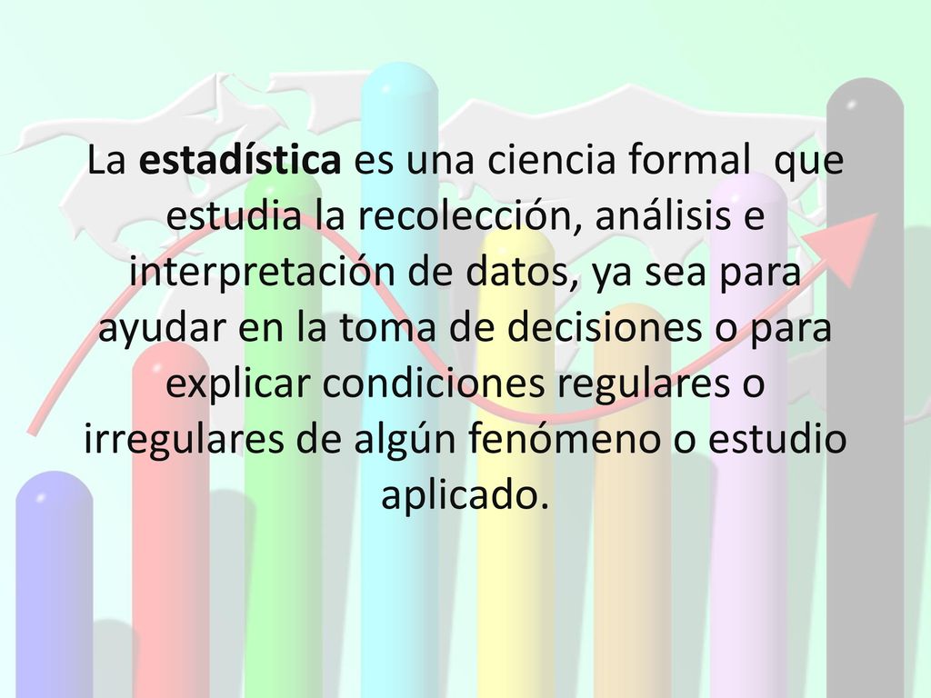 La estadística es una ciencia formal que estudia la recolección, análisis e interpretación de datos, ya sea para ayudar en la toma de decisiones o para explicar condiciones regulares o irregulares de algún fenómeno o estudio aplicado.