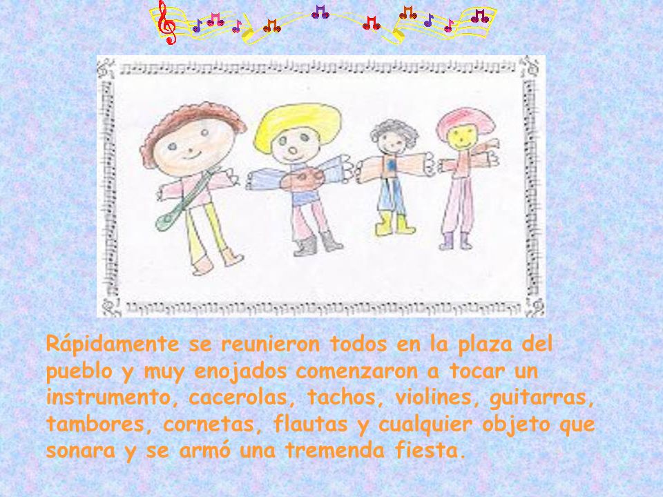 Rápidamente se reunieron todos en la plaza del pueblo y muy enojados comenzaron a tocar un instrumento, cacerolas, tachos, violines, guitarras, tambores, cornetas, flautas y cualquier objeto que sonara y se armó una tremenda fiesta.