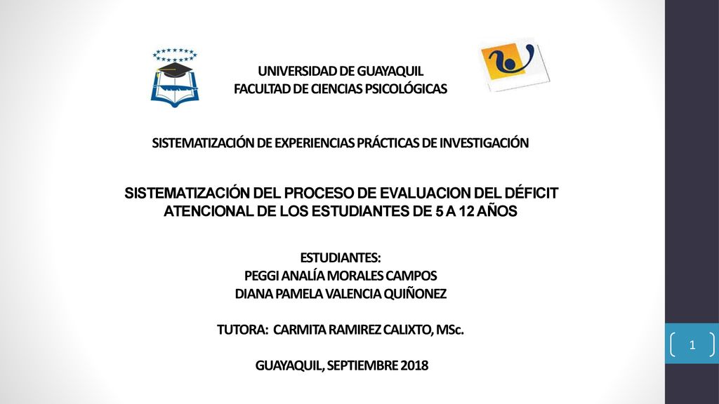 UNIVERSIDAD DE GUAYAQUIL FACULTAD DE CIENCIAS PSICOLÓGICAS SISTEMATIZACIÓN DE EXPERIENCIAS PRÁCTICAS DE INVESTIGACIÓN SISTEMATIZACIÓN DEL PROCESO DE EVALUACION DEL DÉFICIT ATENCIONAL DE LOS ESTUDIANTES DE 5 A 12 AÑOS ESTUDIANTES: PEGGI ANALÍA MORALES CAMPOS DIANA PAMELA VALENCIA QUIÑONEZ TUTORA: CARMITA RAMIREZ CALIXTO, MSc.