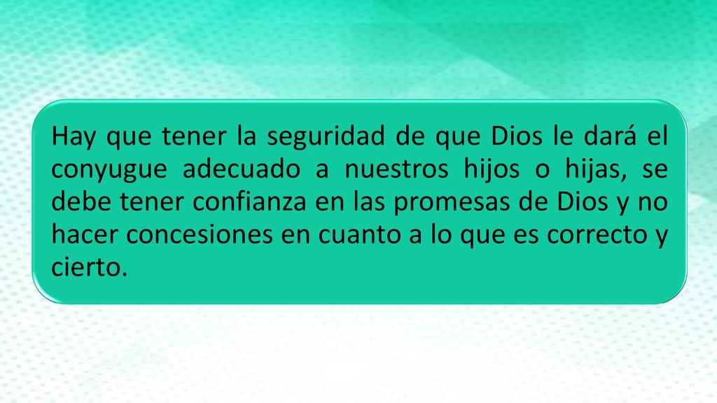 Hay que tener la seguridad de que Dios le dará el conyugue adecuado a nuestros hijos o hijas, se debe tener confianza en las promesas de Dios y no hacer concesiones en cuanto a lo que es correcto y cierto.