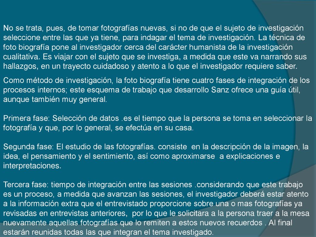 No se trata, pues, de tomar fotografías nuevas, si no de que el sujeto de investigación seleccione entre las que ya tiene, para indagar el tema de investigación. La técnica de foto biografía pone al investigador cerca del carácter humanista de la investigación cualitativa. Es viajar con el sujeto que se investiga, a medida que este va narrando sus hallazgos, en un trayecto cuidadoso y atento a lo que el investigador requiere saber.