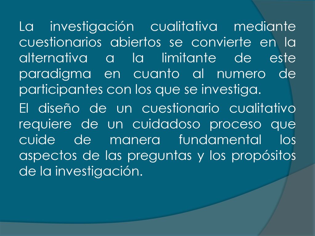 La investigación cualitativa mediante cuestionarios abiertos se convierte en la alternativa a la limitante de este paradigma en cuanto al numero de participantes con los que se investiga.