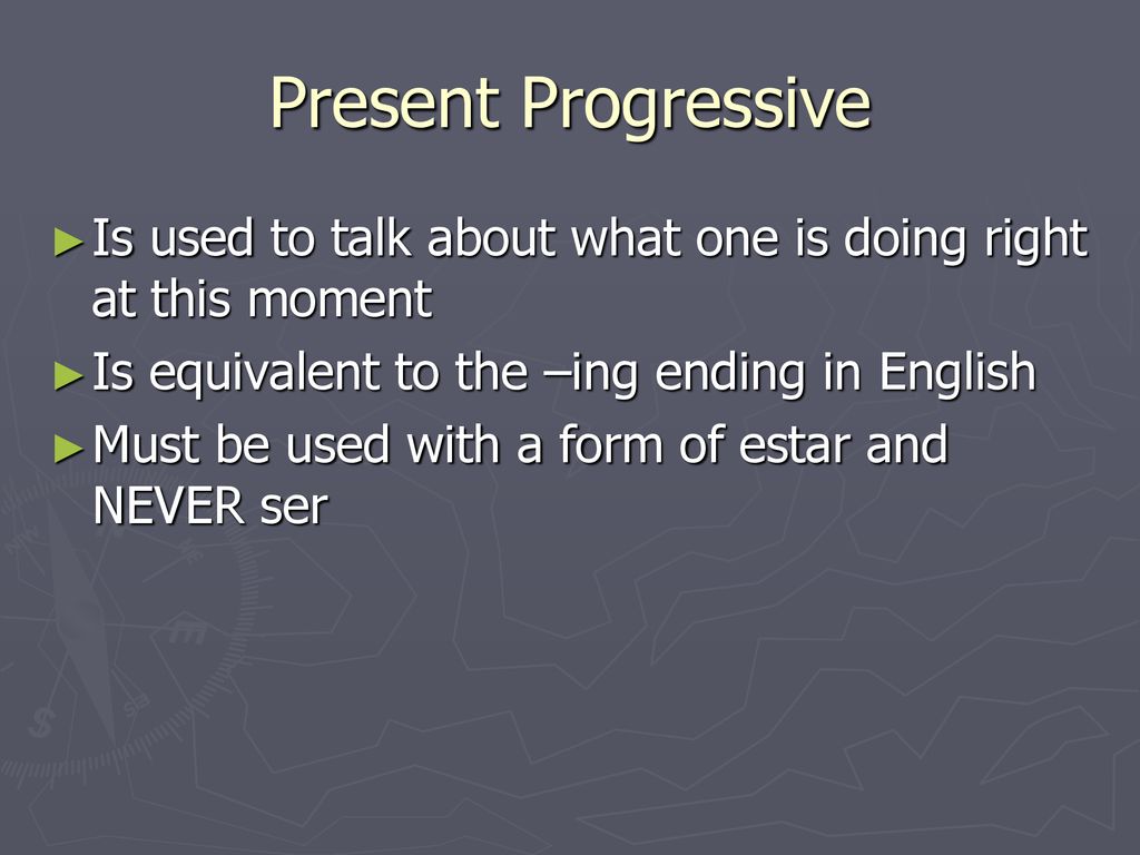 Present Progressive Is used to talk about what one is doing right at this moment. Is equivalent to the –ing ending in English.