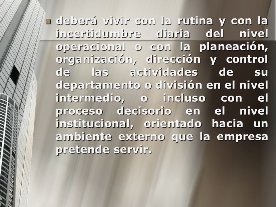 deberá vivir con la rutina y con la incertidumbre diaria del nivel operacional o con la planeación, organización, dirección y control de las actividades de su departamento o división en el nivel intermedio, o incluso con el proceso decisorio en el nivel institucional, orientado hacia un ambiente externo que la empresa pretende servir.