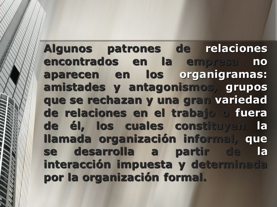 Algunos patrones de relaciones encontrados en la empresa no aparecen en los organigramas: amistades y antagonismos, grupos que se rechazan y una gran variedad de relaciones en el trabajo o fuera de él, los cuales constituyen la llamada organización informal, que se desarrolla a partir de la interacción impuesta y determinada por la organización formal.