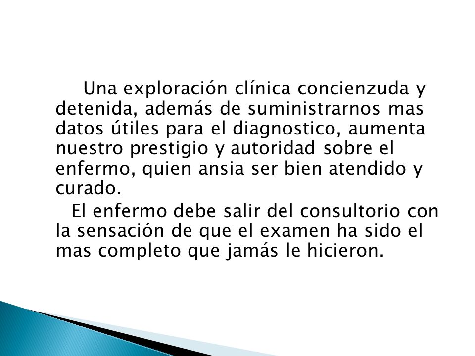 Una exploración clínica concienzuda y detenida, además de suministrarnos mas datos útiles para el diagnostico, aumenta nuestro prestigio y autoridad sobre el enfermo, quien ansia ser bien atendido y curado.