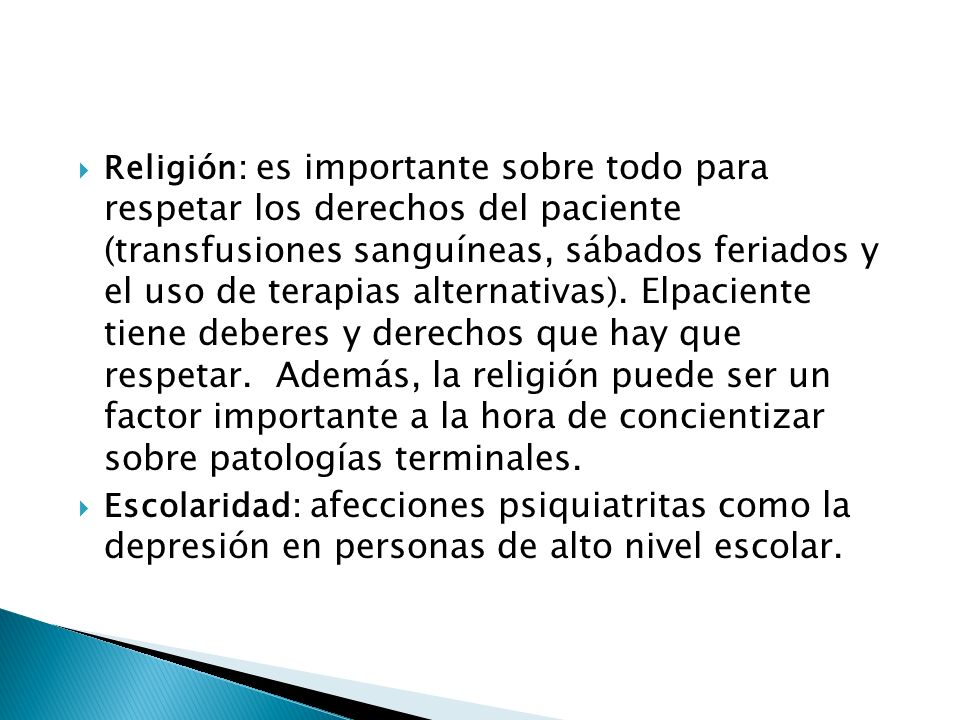 Religión: es importante sobre todo para respetar los derechos del paciente (transfusiones sanguíneas, sábados feriados y el uso de terapias alternativas). Elpaciente tiene deberes y derechos que hay que respetar. Además, la religión puede ser un factor importante a la hora de concientizar sobre patologías terminales.