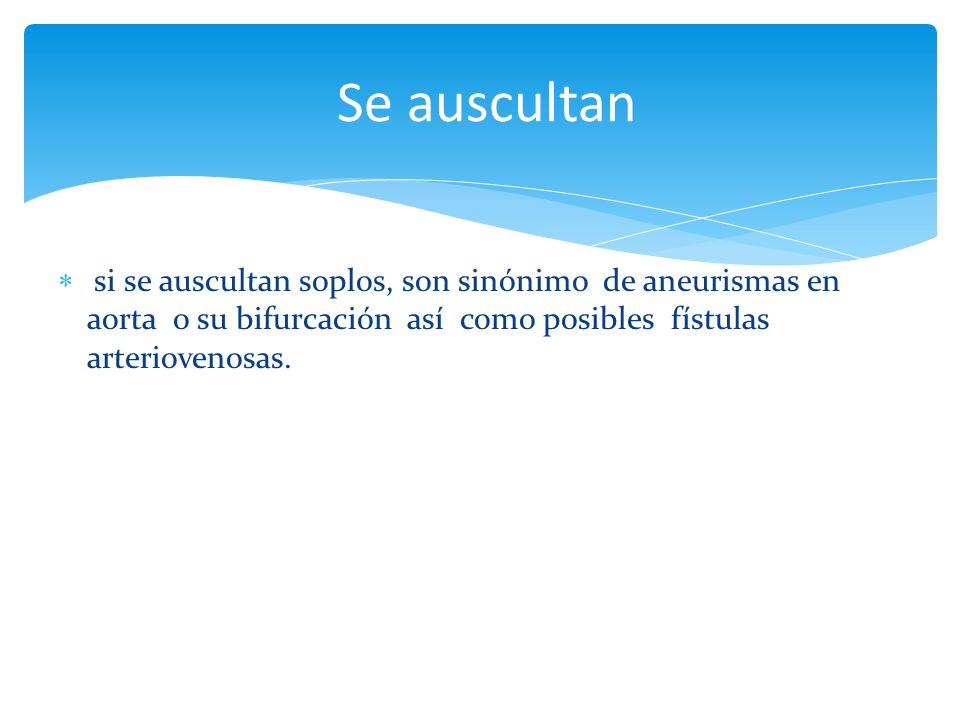 Se auscultan si se auscultan soplos, son sinónimo de aneurismas en aorta o su bifurcación así como posibles fístulas arteriovenosas.