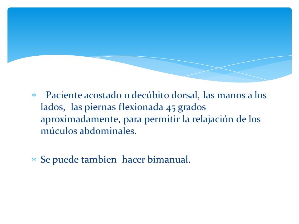 Paciente acostado o decúbito dorsal, las manos a los lados, las piernas flexionada 45 grados aproximadamente, para permitir la relajación de los múculos abdominales.