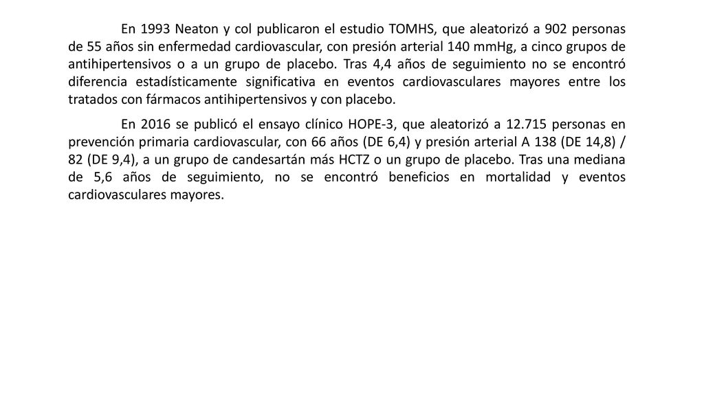 En 1993 Neaton y col publicaron el estudio TOMHS, que aleatorizó a 902 personas de 55 años sin enfermedad cardiovascular, con presión arterial 140 mmHg, a cinco grupos de antihipertensivos o a un grupo de placebo. Tras 4,4 años de seguimiento no se encontró diferencia estadísticamente significativa en eventos cardiovasculares mayores entre los tratados con fármacos antihipertensivos y con placebo.