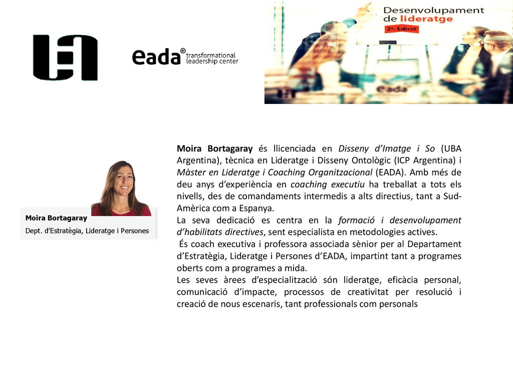 Moira Bortagaray és llicenciada en Disseny d’Imatge i So (UBA Argentina), tècnica en Lideratge i Disseny Ontològic (ICP Argentina) i Màster en Lideratge i Coaching Organitzacional (EADA). Amb més de deu anys d’experiència en coaching executiu ha treballat a tots els nivells, des de comandaments intermedis a alts directius, tant a Sud-Amèrica com a Espanya.
