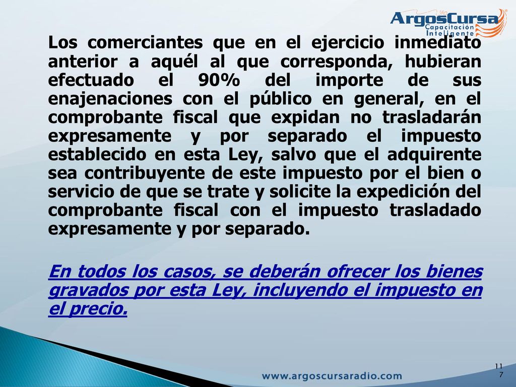 Los comerciantes que en el ejercicio inmediato anterior a aquél al que corresponda, hubieran efectuado el 90% del importe de sus enajenaciones con el público en general, en el comprobante fiscal que expidan no trasladarán expresamente y por separado el impuesto establecido en esta Ley, salvo que el adquirente sea contribuyente de este impuesto por el bien o servicio de que se trate y solicite la expedición del comprobante fiscal con el impuesto trasladado expresamente y por separado.