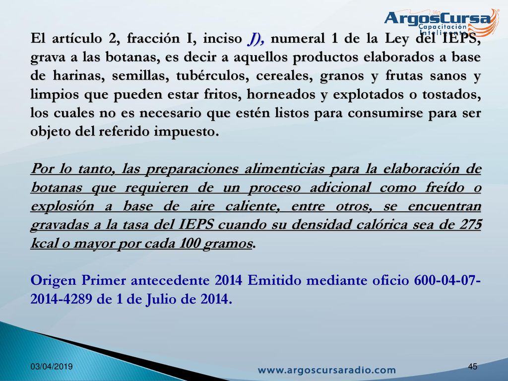 El artículo 2, fracción I, inciso J), numeral 1 de la Ley del IEPS, grava a las botanas, es decir a aquellos productos elaborados a base de harinas, semillas, tubérculos, cereales, granos y frutas sanos y limpios que pueden estar fritos, horneados y explotados o tostados, los cuales no es necesario que estén listos para consumirse para ser objeto del referido impuesto.
