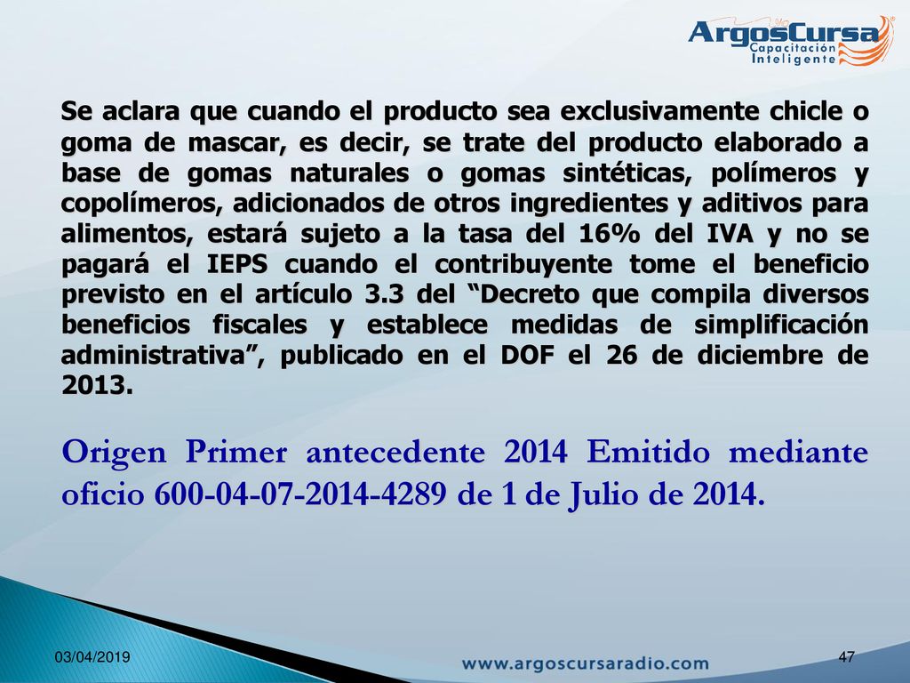 Se aclara que cuando el producto sea exclusivamente chicle o goma de mascar, es decir, se trate del producto elaborado a base de gomas naturales o gomas sintéticas, polímeros y copolímeros, adicionados de otros ingredientes y aditivos para alimentos, estará sujeto a la tasa del 16% del IVA y no se pagará el IEPS cuando el contribuyente tome el beneficio previsto en el artículo 3.3 del Decreto que compila diversos beneficios fiscales y establece medidas de simplificación administrativa , publicado en el DOF el 26 de diciembre de 2013.
