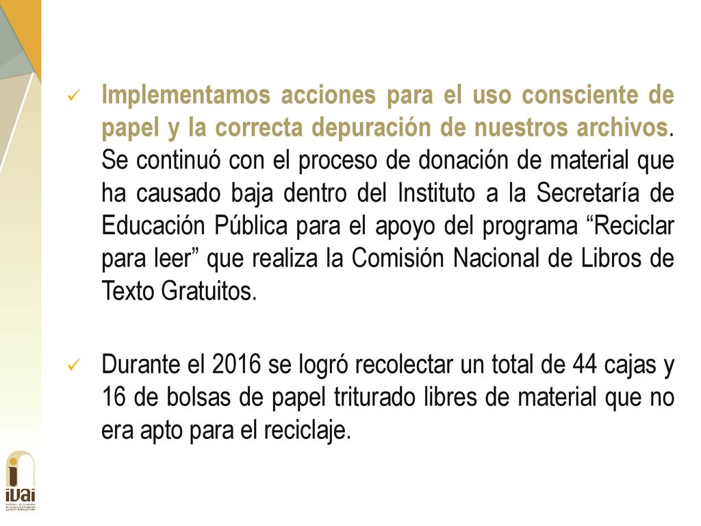 Implementamos acciones para el uso consciente de papel y la correcta depuración de nuestros archivos. Se continuó con el proceso de donación de material que ha causado baja dentro del Instituto a la Secretaría de Educación Pública para el apoyo del programa Reciclar para leer que realiza la Comisión Nacional de Libros de Texto Gratuitos.