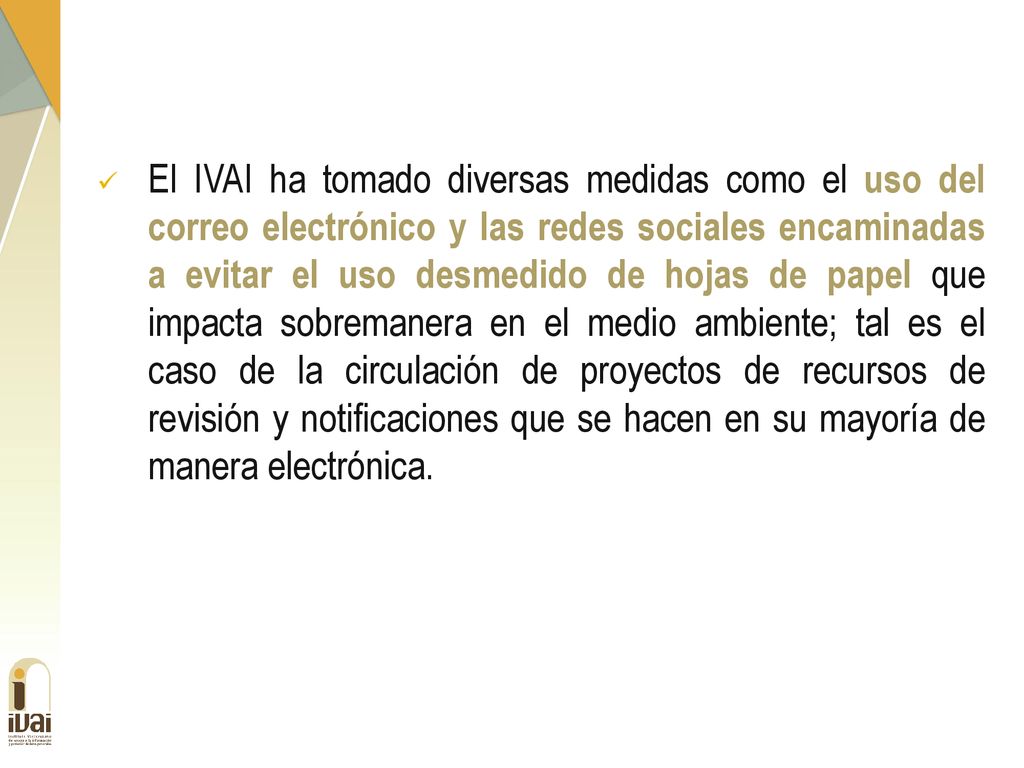 El IVAI ha tomado diversas medidas como el uso del correo electrónico y las redes sociales encaminadas a evitar el uso desmedido de hojas de papel que impacta sobremanera en el medio ambiente; tal es el caso de la circulación de proyectos de recursos de revisión y notificaciones que se hacen en su mayoría de manera electrónica.