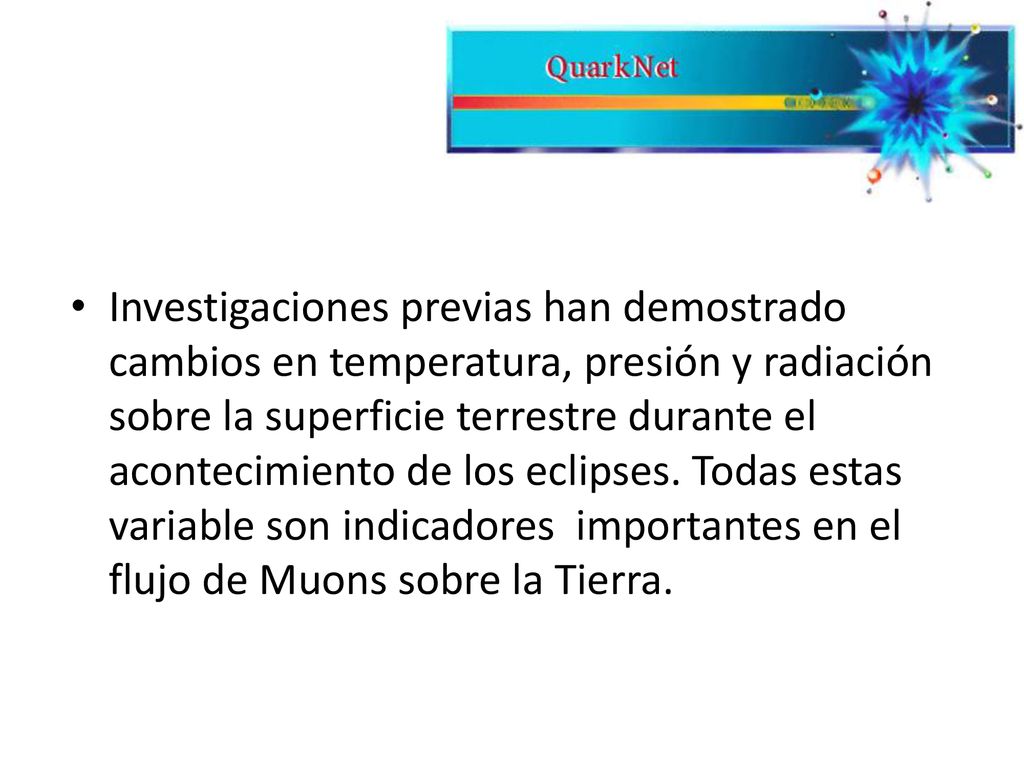 Investigaciones previas han demostrado cambios en temperatura, presión y radiación sobre la superficie terrestre durante el acontecimiento de los eclipses. Todas estas variable son indicadores importantes en el flujo de Muons sobre la Tierra.