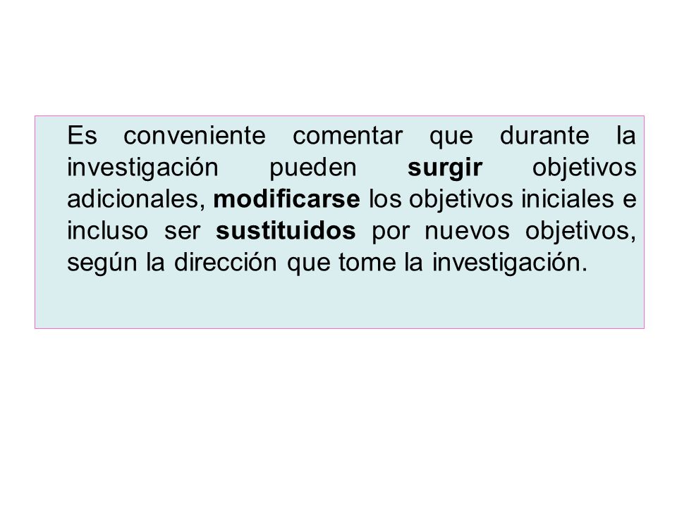 Es conveniente comentar que durante la investigación pueden surgir objetivos adicionales, modificarse los objetivos iniciales e incluso ser sustituidos por nuevos objetivos, según la dirección que tome la investigación.