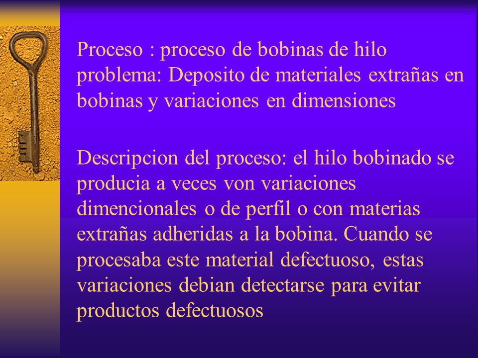 Proceso : proceso de bobinas de hilo problema: Deposito de materiales extrañas en bobinas y variaciones en dimensiones Descripcion del proceso: el hilo bobinado se producia a veces von variaciones dimencionales o de perfil o con materias extrañas adheridas a la bobina.
