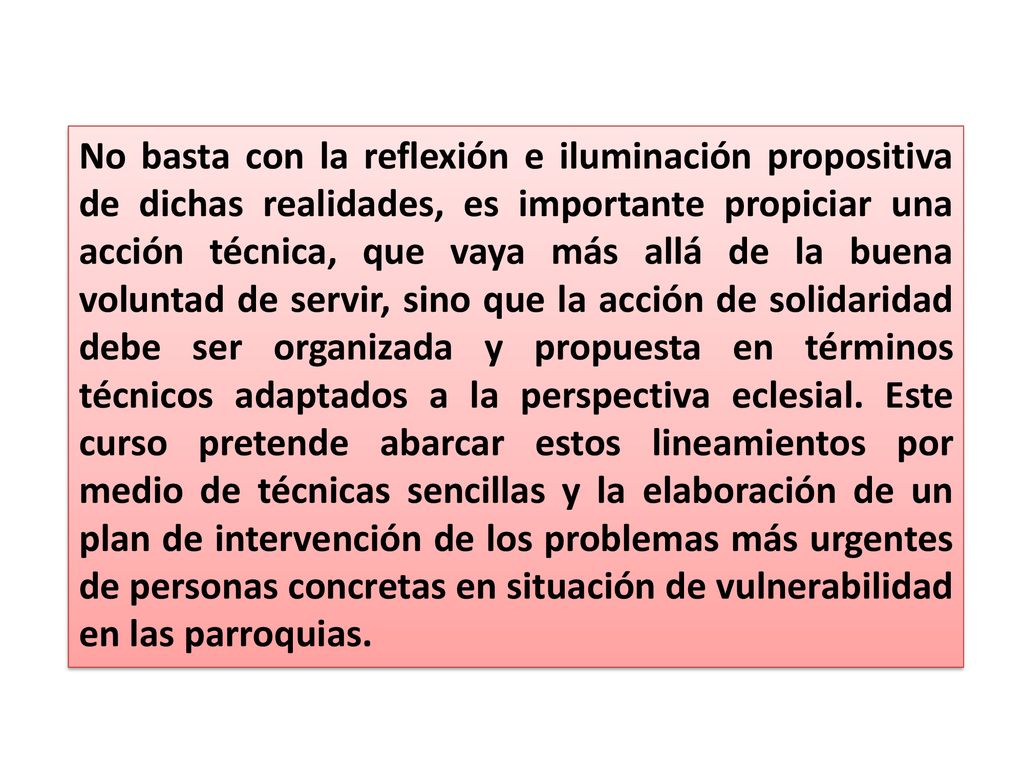 No basta con la reflexión e iluminación propositiva de dichas realidades, es importante propiciar una acción técnica, que vaya más allá de la buena voluntad de servir, sino que la acción de solidaridad debe ser organizada y propuesta en términos técnicos adaptados a la perspectiva eclesial.