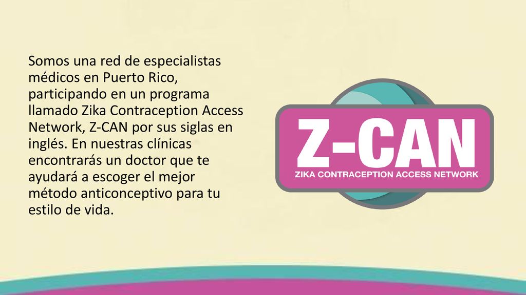 Somos una red de especialistas médicos en Puerto Rico, participando en un programa llamado Zika Contraception Access Network, Z-CAN por sus siglas en inglés. En nuestras clínicas encontrarás un doctor que te ayudará a escoger el mejor método anticonceptivo para tu estilo de vida.