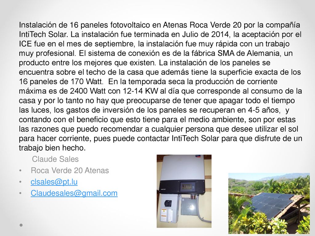 Instalación de 16 paneles fotovoltaico en Atenas Roca Verde 20 por la compañía IntiTech Solar. La instalación fue terminada en Julio de 2014, la aceptación por el ICE fue en el mes de septiembre, la instalación fue muy rápida con un trabajo muy profesional. El sistema de conexión es de la fábrica SMA de Alemania, un producto entre los mejores que existen. La instalación de los paneles se encuentra sobre el techo de la casa que además tiene la superficie exacta de los 16 paneles de 170 Watt. En la temporada seca la producción de corriente máxima es de 2400 Watt con KW al día que corresponde al consumo de la casa y por lo tanto no hay que preocuparse de tener que apagar todo el tiempo las luces, los gastos de inversión de los paneles se recuperan en 4-5 años, y contando con el beneficio que esto tiene para el medio ambiente, son por estas las razones que puedo recomendar a cualquier persona que desee utilizar el sol para hacer corriente, pues puede contactar IntiTech Solar para que disfrute de un trabajo bien hecho.