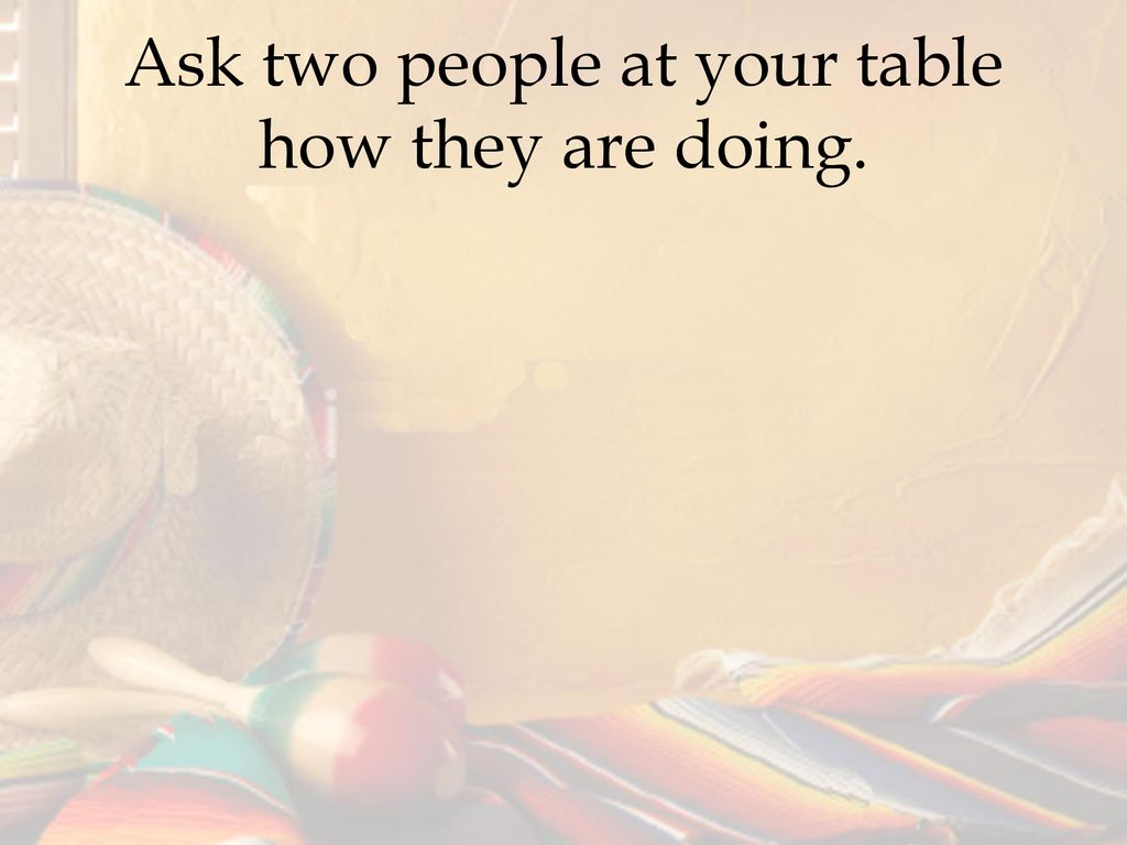 Ask two people at your table how they are doing.