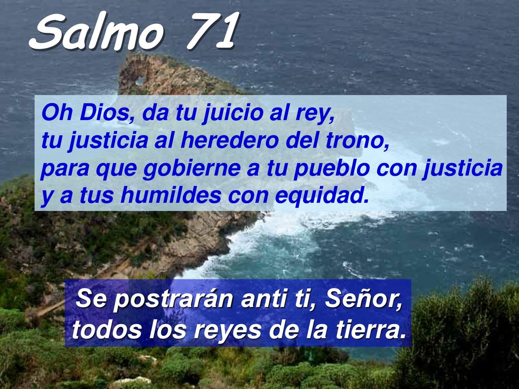 Salmo 71 Oh Dios, da tu juicio al rey, tu justicia al heredero del trono, para que gobierne a tu pueblo con justicia y a tus humildes con equidad.