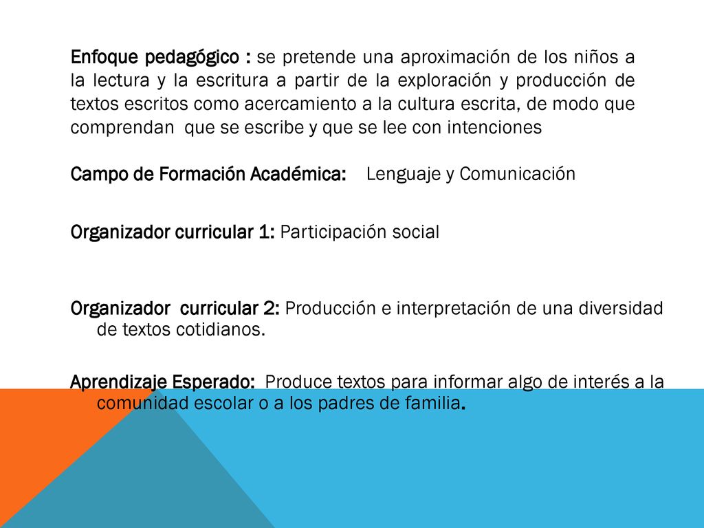 Enfoque pedagógico : se pretende una aproximación de los niños a la lectura y la escritura a partir de la exploración y producción de textos escritos como acercamiento a la cultura escrita, de modo que comprendan que se escribe y que se lee con intenciones