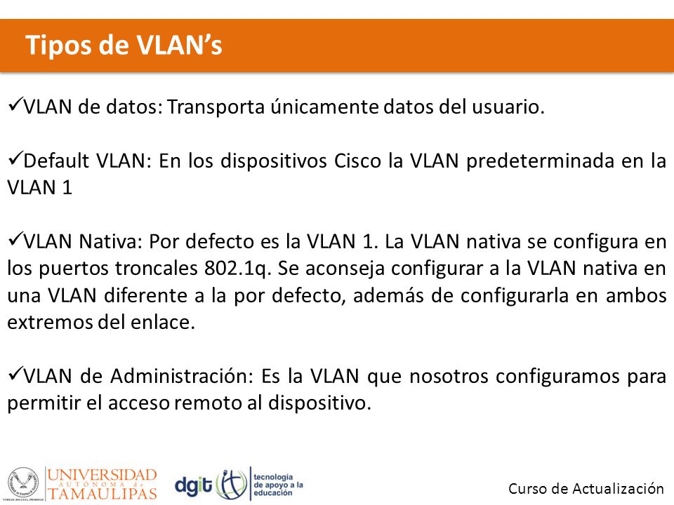 Tipos de VLAN’s VLAN de datos: Transporta únicamente datos del usuario. Default VLAN: En los dispositivos Cisco la VLAN predeterminada en la VLAN 1.