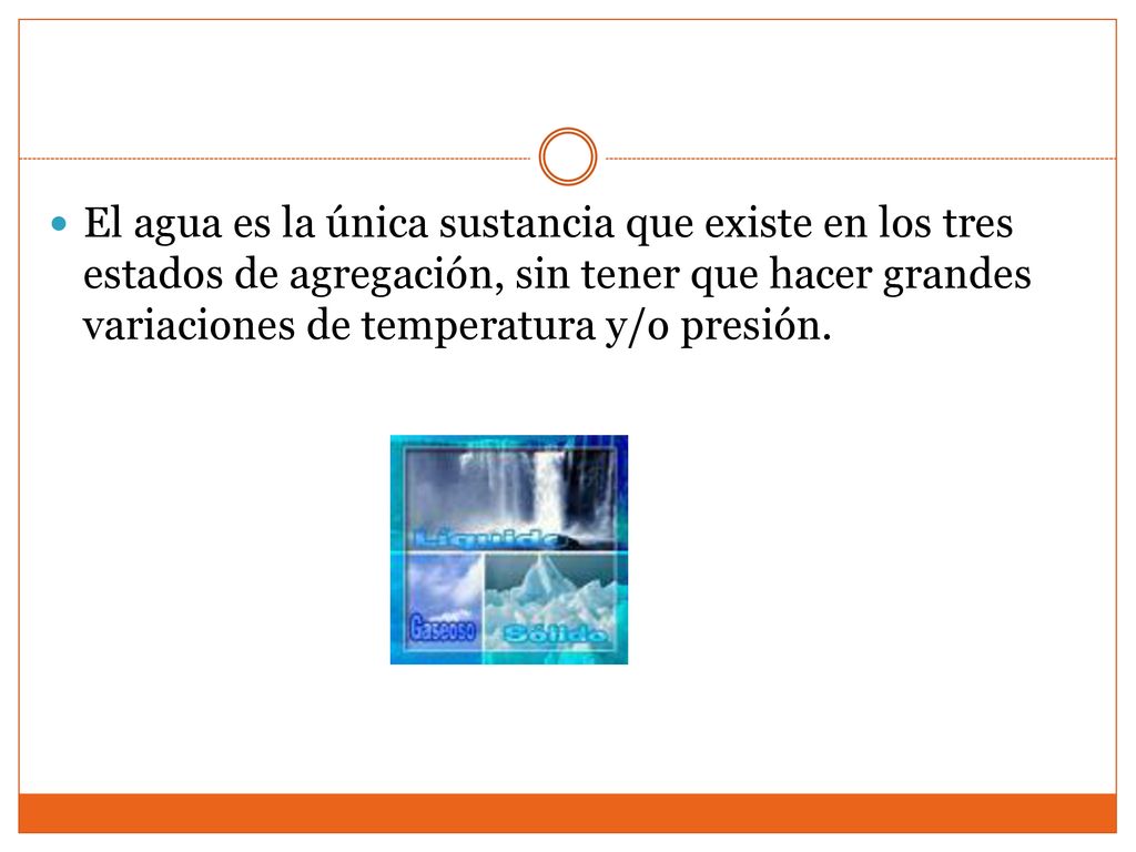 El agua es la única sustancia que existe en los tres estados de agregación, sin tener que hacer grandes variaciones de temperatura y/o presión.