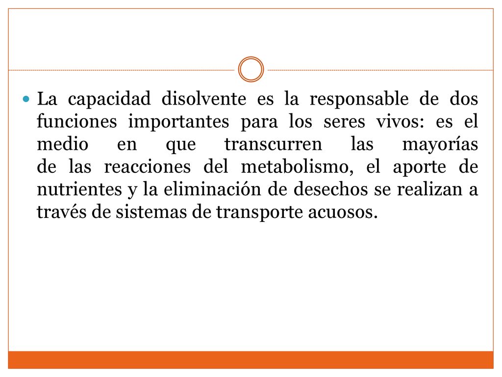 La capacidad disolvente es la responsable de dos funciones importantes para los seres vivos: es el medio en que transcurren las mayorías de las reacciones del metabolismo, el aporte de nutrientes y la eliminación de desechos se realizan a través de sistemas de transporte acuosos.