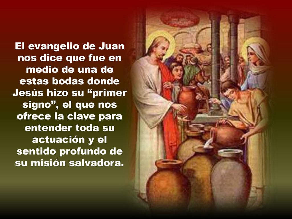 El evangelio de Juan nos dice que fue en medio de una de estas bodas donde Jesús hizo su primer signo , el que nos ofrece la clave para entender toda su actuación y el sentido profundo de su misión salvadora.