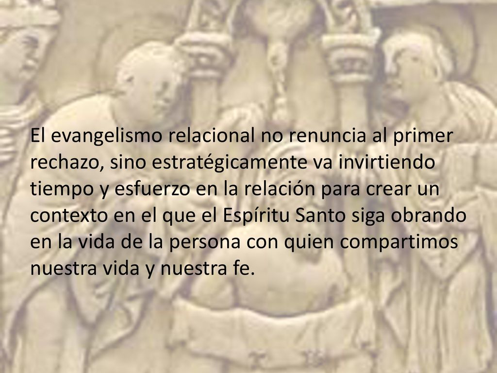 El evangelismo relacional no renuncia al primer rechazo, sino estratégicamente va invirtiendo tiempo y esfuerzo en la relación para crear un contexto en el que el Espíritu Santo siga obrando en la vida de la persona con quien compartimos nuestra vida y nuestra fe.