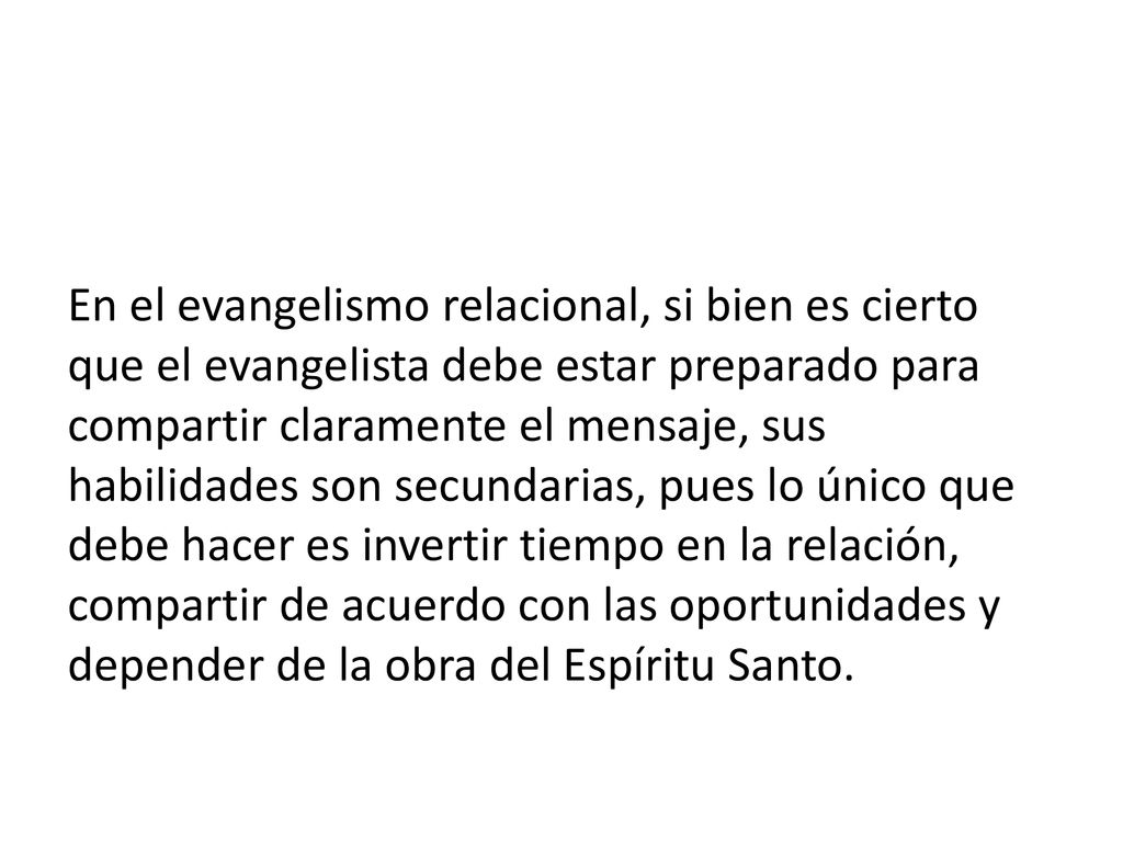 En el evangelismo relacional, si bien es cierto que el evangelista debe estar preparado para compartir claramente el mensaje, sus habilidades son secundarias, pues lo único que debe hacer es invertir tiempo en la relación, compartir de acuerdo con las oportunidades y depender de la obra del Espíritu Santo.